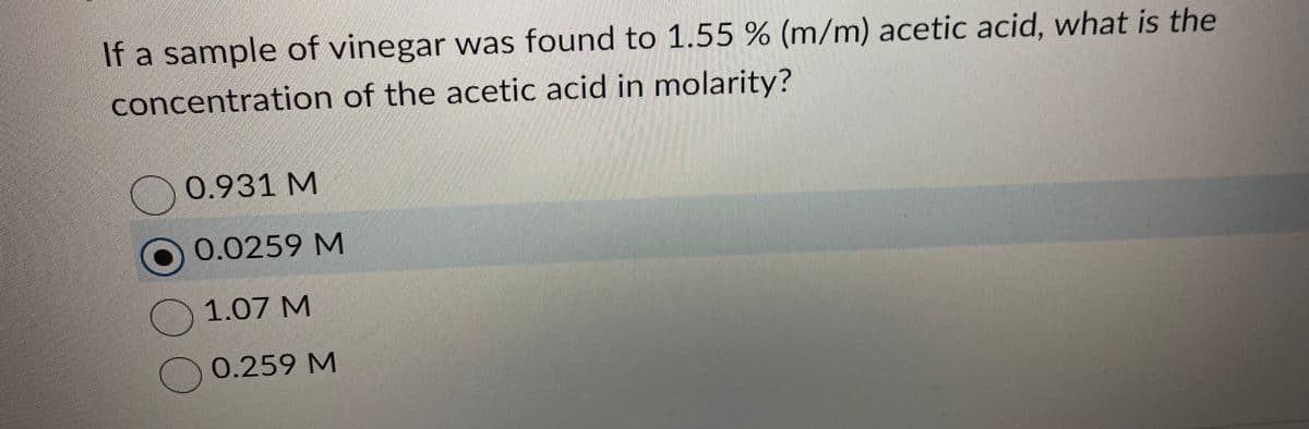 If a sample of vinegar was found to 1.55 % (m/m) acetic acid, what is the
concentration of the acetic acid in molarity?
0.931 M
0.0259 M
1.07 M
0.259 M
