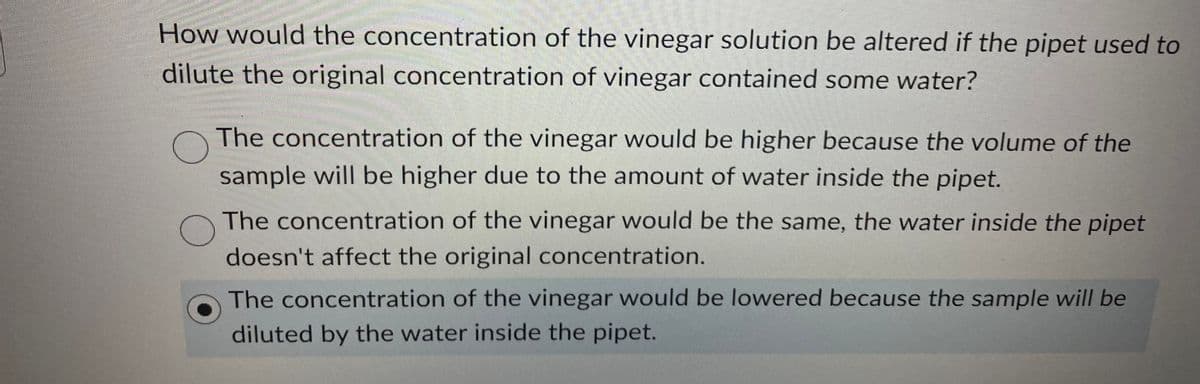 How would the concentration of the vinegar solution be altered if the pipet used to
dilute the original concentration of vinegar contained some water?
The concentration of the vinegar would be higher because the volume of the
sample will be higher due to the amount of water inside the pipet.
The concentration of the vinegar would be the same, the water inside the pipet
doesn't affect the original concentration.
The concentration of the vinegar would be lowered because the sample will be
diluted by the water inside the pipet.