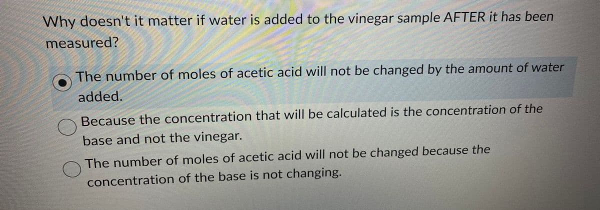 Why doesn't it matter if water is added to the vinegar sample AFTER it has been
measured?
The number of moles of acetic acid will not be changed by the amount of water
added.
Because the concentration that will be calculated is the concentration of the
base and not the vinegar.
O
The number of moles of acetic acid will not be changed because the
concentration of the base is not changing.