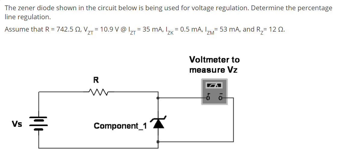 The zener diode shown in the circuit below is being used for voltage regulation. Determine the percentage
line regulation.
Assume that R = 742.5 N, V,,= 10.9 V @ I,,= 35 mA, I, = 0.5 mA, I= 53 mA, and R,= 12 2.
ZT
'ZK
'ZM
Voltmeter to
measure Vz
Vs
Component_1
