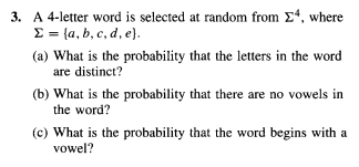 3. A 4-letter word is selected at random from Σ4, where
Σ = {a, b, c, d, e}.
(a) What is the probability that the letters in the word
are distinct?
(b) What is the probability that there are no vowels in
the word?
(c) What is the probability that the word begins with a
vowel?