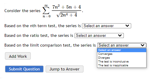 Consider the series
Add Work
n=0
Based on the nth term test, the series is Select an answer
Based on the ratio test, the series is Select an answer
Based on the limit comparison test, the series is Select an answer
Select an answer
Submit Question
7n² +5n+4
/2n4 + 4
Jump to Answer
Converges
Diverges
The test is inconclusive
The test is inapplicable