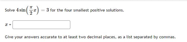 Solve 4 sin(a)
3 for the four smallest positive solutions.
Give your answers accurate to at least two decimal places, as a list separated by commas.
