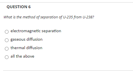 QUESTION 6
What is the method of separation of U-235 from U-238?
electromagnetic separation
gaseous diffusion
thermal diffusion
O all the above
