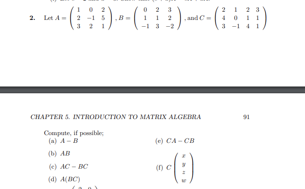 1 0
2
2 3
2 1 2 3
- ( ¦ D) - - ( ) - (A)
2 -1 5 ,B= 1 1 2
and
4
0
1 1
3 2
1
3
3 -1 4 1
2. Let A =
CHAPTER 5. INTRODUCTION TO MATRIX ALGEBRA
Compute, if possible;
(a) A - B
(b) AB
(c) AC - BC
(d) A(BC)
(e) CA-CB
(f) C
Y
2
W
91