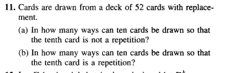 11. Cards are drawn from a deck of 52 cards with replace-
ment.
(a) In how many ways can ten cards be drawn so that
the tenth card is not a repetition?
(b) In how many ways can ten cards be drawn so that
the tenth card is a repetition?