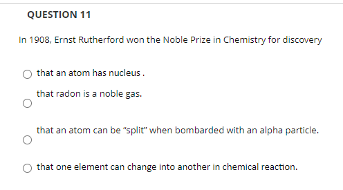 QUESTION 11
In 1908, Ernst Rutherford won the Noble Prize in Chemistry for discovery
that an atom has nucleus.
that radon is a noble gas.
that an atom can be "split" when bombarded with an alpha particle.
that one element can change into another in chemical reaction.
