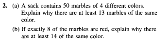 2. (a) A sack contains 50 marbles of 4 different colors.
Explain why there are at least 13 marbles of the same
color.
(b) If exactly 8 of the marbles are red, explain why there
are at least 14 of the same color.