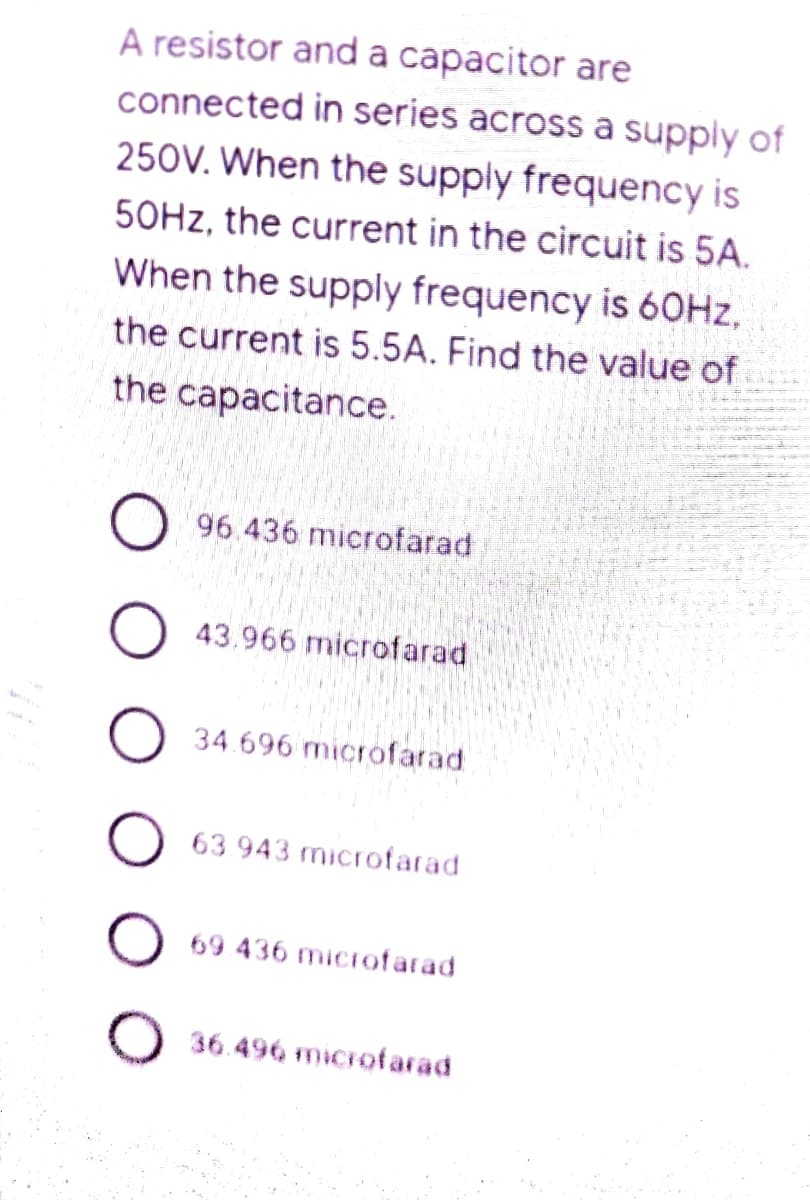 A resistor and a capacitor are
connected in series across a supply of
250V. When the supply frequency is
50HZ, the current in the circuit is 5A.
When the supply frequency is 60HZ,
the current is 5.5A. Find the value of
the capacitance.
96.436 microfarad
43.966 microfarad
34.696 microfarad
63 943 microfarad
69 436 microfarad
36.496 microfarad
