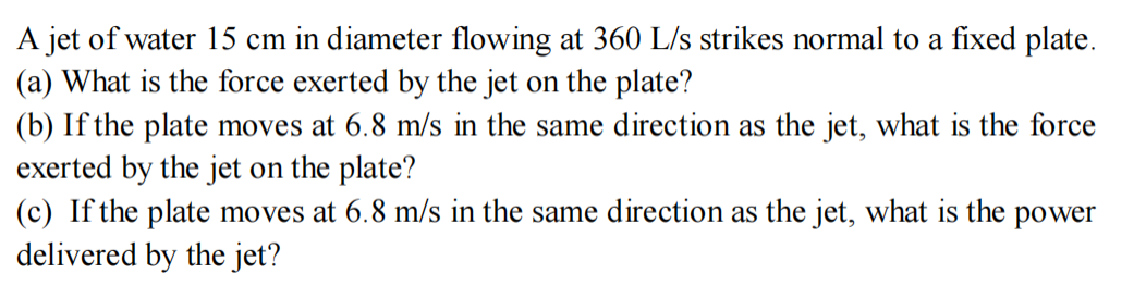 A jet of water 15 cm in diameter flowing at 360 L/s strikes normal to a fixed plate.
(a) What is the force exerted by the jet on the plate?
(b) If the plate moves at 6.8 m/s in the same direction as the jet, what is the force
exerted by the jet on the plate?
(c) If the plate moves at 6.8 m/s in the same direction as the jet, what is the power
delivered by the jet?