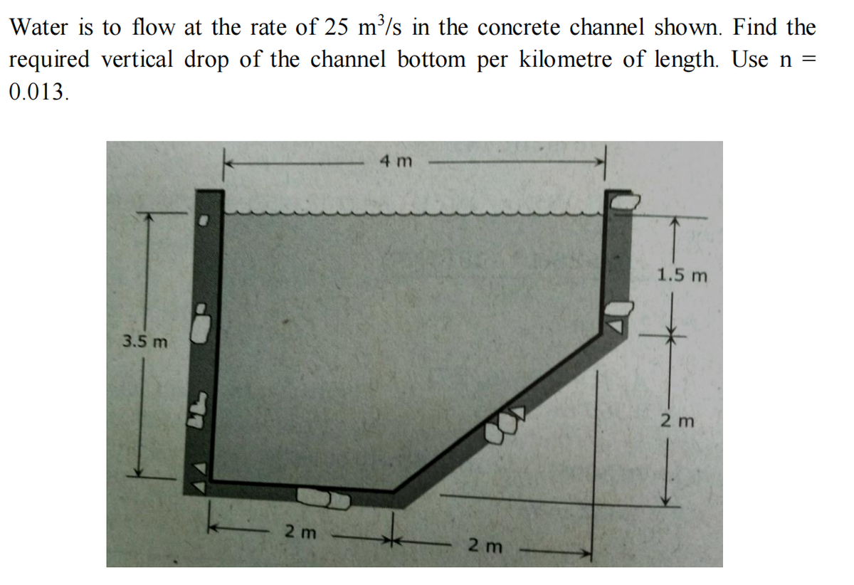 Water is to flow at the rate of 25 m³/s in the concrete channel shown. Find the
required vertical drop of the channel bottom per kilometre of length. Use n =
0.013.
4 m
1.5 m
3.5 m
2 m
2 m
2m