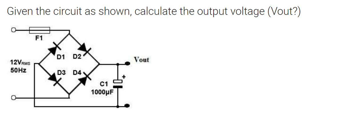 Given the circuit as shown, calculate the output voltage (Vout?)
12VRMS
50Hz
F1
D1 D2
D3 D4
C1
1000μF
Vout