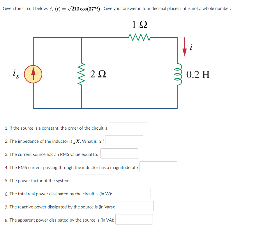 Given the circuit below. i, (t) = V210 cos(377t). Give your answer in four decimal places if it is not a whole number.
is
2Ω
0.2 H
1. If the source is a constant, the order of the circuit is:
2. The impedance of the inductor is jX. What is X?
3. The current source has an RMS value equal to:
4. The RMS current passing through the inductor has a magnitude of ?
5. The power factor of the system is:
6. The total real power dissipated by the circuit is (in W):
7. The reactive power dissipated by the source is (in Vars):
8. The apparent power dissipated by the source is (in VA):
