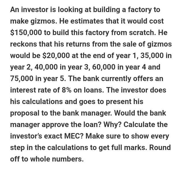 An investor is looking at building a factory to
make gizmos. He estimates that it would cost
$150,000 to build this factory from scratch. He
reckons that his returns from the sale of gizmos
would be $20,000 at the end of year 1, 35,000 in
year 2, 40,000 in year 3, 60,000 in year 4 and
75,000 in year 5. The bank currently offers an
interest rate of 8% on loans. The investor does
his calculations and goes to present his
proposal to the bank manager. Would the bank
manager approve the loan? Why? Calculate the
investor's exact MEC? Make sure to show every
step in the calculations to get full marks. Round
off to whole numbers.
