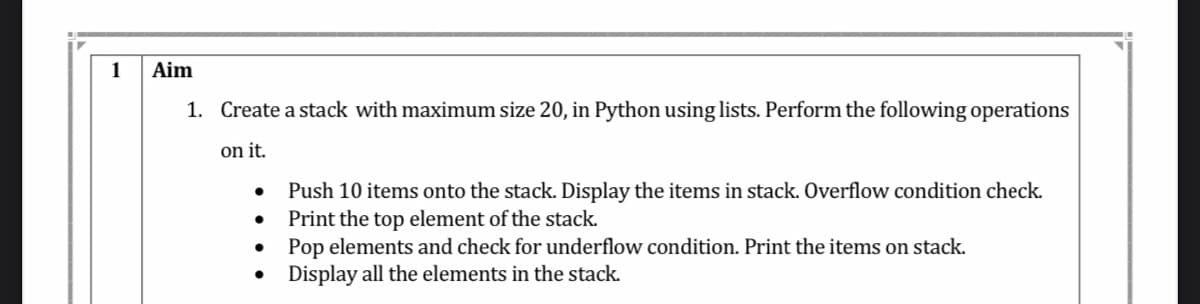 1
Aim
1. Create a stack with maximum size 20, in Python using lists. Perform the following operations
on it.
Push 10 items onto the stack. Display the items in stack. Overflow condition check.
Print the top element of the stack.
Pop elements and check for underflow condition. Print the items on stack.
Display all the elements in the stack.
