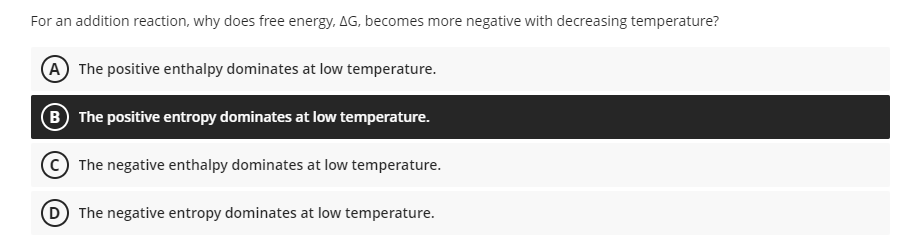 For an addition reaction, why does free energy. AG, becomes more negative with decreasing temperature?
(A The positive enthalpy dominates at low temperature.
B The positive entropy dominates at low temperature.
The negative enthalpy dominates at low temperature.
D The negative entropy dominates at low temperature.
