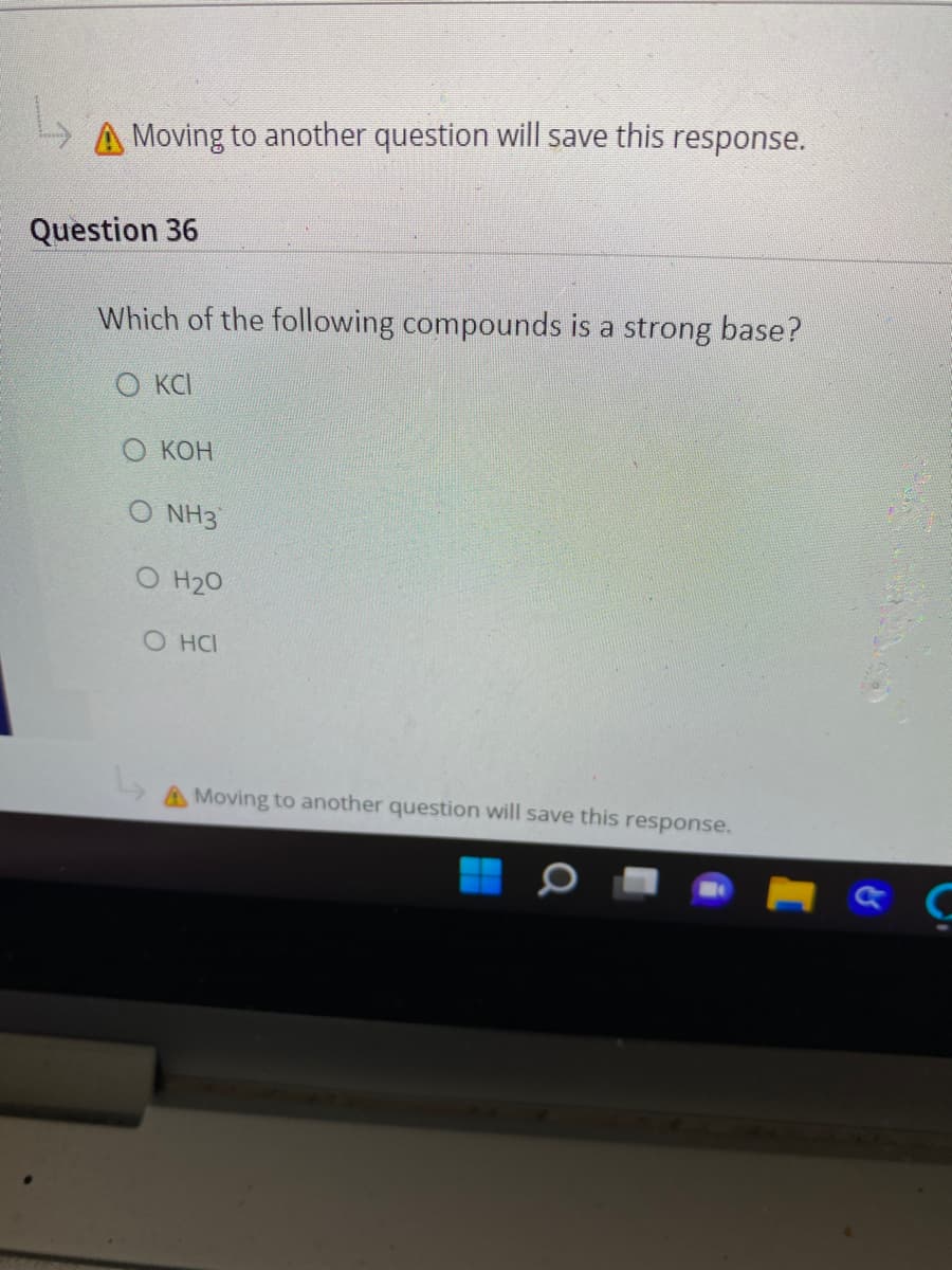 Moving to another question will save this response.
Question 36
Which of the following compounds is a strong base?
O KCI
О КОн
O NH3
O H20
O HCI
Moving to another question will save this response.

