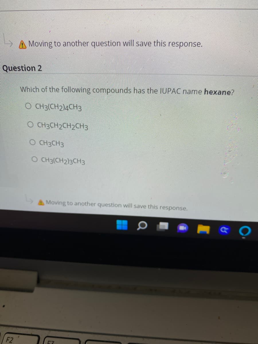 A Moving to another question will save this response.
Question 2
Which of the following compounds has the IUPAC name hexane?
O CH3(CH2)4CH3
O CH3CH2CH2CH3
O CH3CH3
O CH3(CH2)3CH3
AMoving to another question will save this response.
F2
