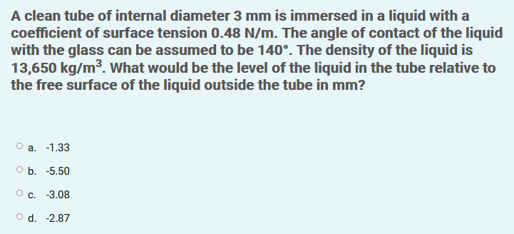 A clean tube of internal diameter 3 mm is immersed in a liquid with a
coefficient of surface tension 0.48 N/m. The angle of contact of the liquid
with the glass can be assumed to be 140°. The density of the liquid is
13,650 kg/m3. What would be the level of the liquid in the tube relative to
the free surface of the liquid outside the tube in mm?
O a. -1.33
оБ. -5.50
О с. -3.08
O d. -2.87
