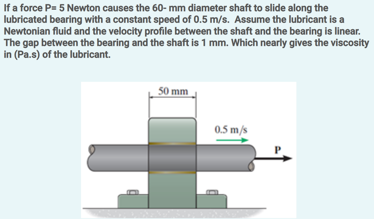 If a force P= 5 Newton causes the 60- mm diameter shaft to slide along the
lubricated bearing with a constant speed of 0.5 m/s. Assume the lubricant is a
Newtonian fluid and the velocity profile between the shaft and the bearing is linear.
The gap between the bearing and the shaft is 1 mm. Which nearly gives the viscosity
in (Pa.s) of the lubricant.
50 mm
0.5 m/s
P
