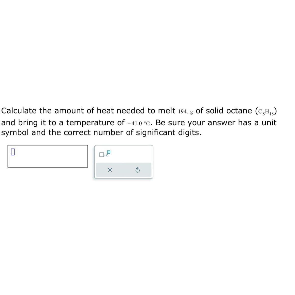 Calculate the amount of heat needed to melt 194. g of solid octane (C₂H₁)
and bring it to a temperature of -41.0 °c. Be sure your answer has a unit
symbol and the correct number of significant digits.
0
x10
X
