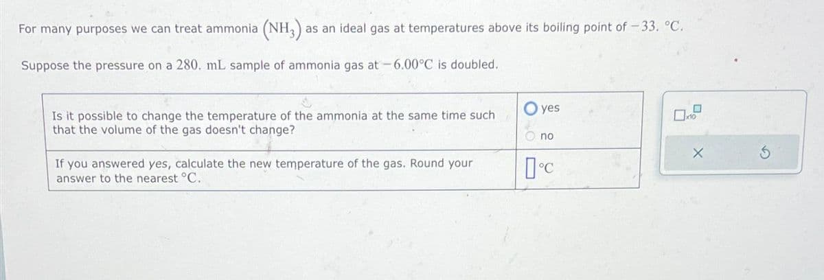 For many purposes we can treat ammonia (NH3) as an ideal gas at temperatures above its boiling point of -33. °C.
Suppose the pressure on a 280. mL sample of ammonia gas at -6.00°C is doubled.
Is it possible to change the temperature of the ammonia at the same time such
that the volume of the gas doesn't change?
If you answered yes, calculate the new temperature of the gas. Round your
answer to the nearest °C.
yes
no
°C
x10
X