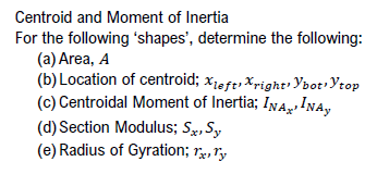 Centroid and Moment of Inertia
For the following 'shapes', determine the following:
(a) Area, A
(b) Location of centroid; Xleft right Ybot, Ytop
(c) Centroidal Moment of Inertia; INAINA,
(d) Section Modulus; Sx, Sy
(e) Radius of Gyration; rx, Ty