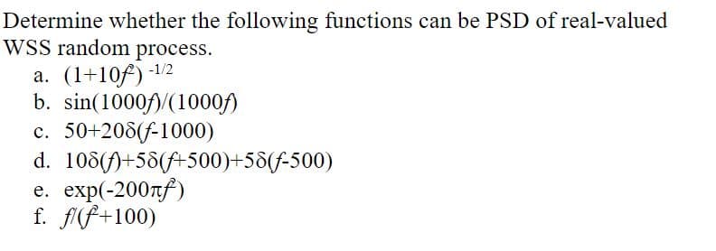 Determine whether the following functions can be PSD of real-valued
WSS random process.
a. (1+10f) -1/2
b. sin(1000)/(1000f)
c. 50+208(f-1000)
d. 108)+58(+500)+58(f-500)
e. exp(-200лf)
f. f/(f+100)