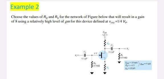 Example 2
Choose the values of R, and R, for the network of Figure below that will result in a gain
of 8 using a relatively high level of gm for this device defined at Vasq=1/4 Vp.
VOD
+20 V
Ro
V
0.1
OV
H
R
10 M
0.1 pF
Ro
10 M
Inss-10 mA
Vp-4V
-20s
wo-5ms