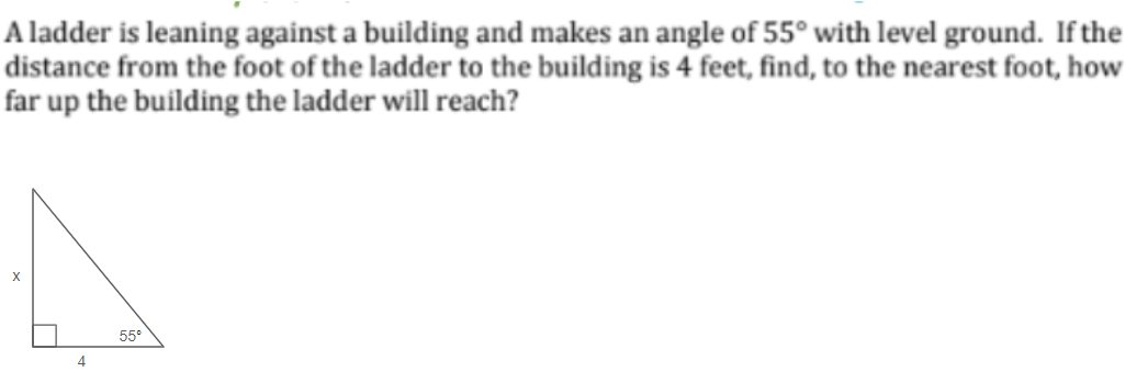A ladder is leaning against a building and makes an angle of 55° with level ground. If the
distance from the foot of the ladder to the building is 4 feet, find, to the nearest foot, how
far up the building the ladder will reach?
X
4
55°
