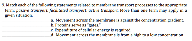 9. Match each of the following statements related to membrane transport processes to the appropriate
term: passive transport, facilitated transport, active transport. More than one term may apply in a
given situation.
_a. Movement across the membrane is against the concentration gradient.
_b. Proteins serve as "gates."
_c. Expenditure of cellular energy is required.
_d. Movement across the membrane is from a high to a low concentration.
