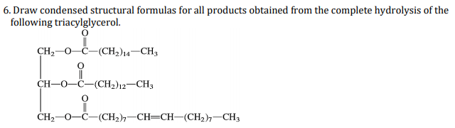 6. Draw condensed structural formulas for all products obtained from the complete hydrolysis of the
following triacylglycerol.
CH2-0-
-(CH2)14-CH3
CH-O-C-(CH2)12-CH3
ČH2-0-C-(CH2),-CH=CH-(CH2),-CH3
