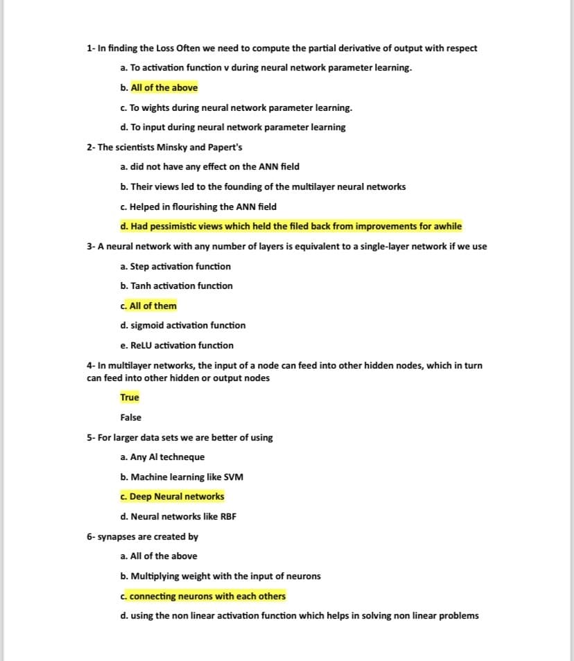 1- In finding the Loss Often we need to compute the partial derivative of output with respect
a. To activation function v during neural network parameter learning.
b. All of the above
c. To wights during neural network parameter learning.
d. To input during neural network parameter learning
2- The scientists Minsky and Papert's
a. did not have any effect on the ANN field
b. Their views led to the founding of the multilayer neural networks
c. Helped in flourishing the ANN field
d. Had pessimistic views which held the filed back from improvements for awhile
3- A neural network with any number of layers is equivalent to a single-layer network if we use
a. Step activation function
b. Tanh activation function
c. All of them
d. sigmoid activation function
e. ReLU activation function
4- In multilayer networks, the input of a node can feed into other hidden nodes, which in turn
can feed into other hidden or output nodes
True
False
5- For larger data sets we are better of using
a. Any Al techneque
b. Machine learning like SVM
c. Deep Neural networks
d. Neural networks like RBF
6- synapses are created by
a. All of the above
b. Multiplying weight with the input of neurons
c. connecting neurons with each others
d. using the non linear activation function which helps in solving non linear problems