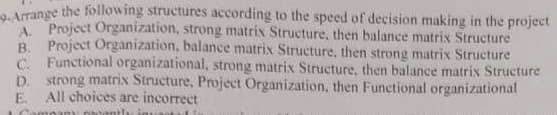 9-Arrange the following structures according to the speed of decision making in the project
A. Project Organization, strong matrix Structure, then balance matrix Structure
B. Project Organization, balance matrix Structure, then strong matrix Structure
C. Functional organizational, strong matrix Structure, then balance matrix Structure
D. strong matrix Structure, Project Organization, then Functional organizational
E. All choices are incorrect
any recenth invand