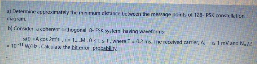 a) Determine approximately the minimum distance between the message points of 128- PSK constellation
diagram.
b) Consider a coherent orthogonal 8- FSK system having waveforms
si(t) =A cos 2nf;t, i = 1....M , 0stsT, where T = 0.2 ms. The received carrier, A,
is 1 mV and No/2
10-11
W/Hz. Calculate the bit errorprobability
