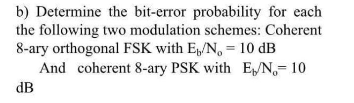 b) Determine the bit-error probability for each
the following two modulation schemes: Coherent
8-ary orthogonal FSK with EN, = 10 dB
And coherent 8-ary PSK with EN,= 10
%3D
dB
