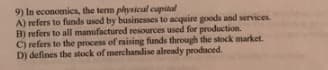 9) In economics, the term plhysical capital
A) refers to funds used by businesses to acquire goods and services.
B) refers to all manufactured resources used for production.
C) refers to the process of raising funds through the stock market.
D) defines the stock of merchandise already produced.
