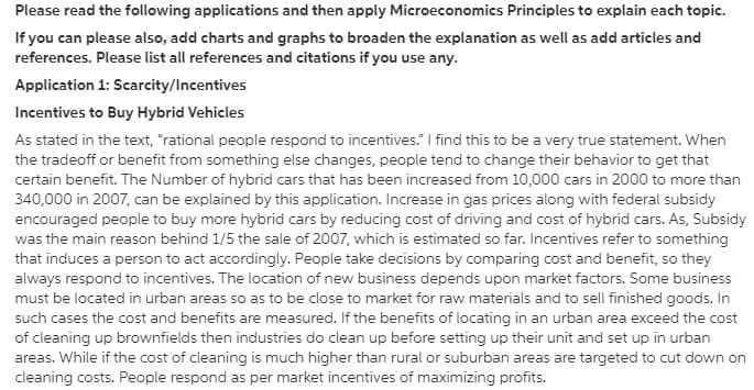 Please read the following applications and then apply Microeconomics Principles to explain each topic.
If you can please also, add charts and graphs to broaden the explanation as well as add articles and
references. Please list all references and citations if you use any.
Application 1: Scarcity/Incentives
Incentives to Buy Hybrid Vehicles
As stated in the text, "rational people respond to incentives." I find this to be a very true statement. When
the tradeoff or benefit from something else changes, people tend to change their behavior to get that
certain benefit. The Number of hybrid cars that has been increased from 10,000 cars in 2000 to more than
340,000 in 2007, can be explained by this application. Increase in gas prices along with federal subsidy
encouraged people to buy more hybrid cars by reducing cost of driving and cost of hybrid cars. As, Subsidy
was the main reason behind 1/5 the sale of 2007, which is estimated so far. Incentives refer to something
that induces a person to act accordingly. People take decisions by comparing cost and benefit, so they
always respond to incentives. The location of new business depends upon market factors. Some business
must be located in urban areas so as to be close to market for raw materials and to sell finished goods. In
such cases the cost and benefits are measured. If the benefits of locating in an urban area exceed the cost
of cleaning up brownfields then industries do clean up before setting up their unit and set up in urban
areas. While if the cost of cleaning is much higher than rural or suburban areas are targeted to cut down on
cleaning costs. People respond as per market incentives of maximizing profits.
