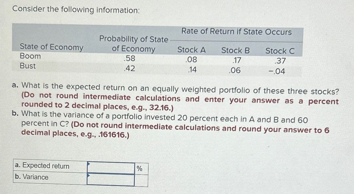Consider the following information:
Rate of Return if State Occurs
State of Economy
Probability of State
of Economy
Boom
.58
Stock A
.08
Stock B
.17
Stock C
.37
Bust
.42
.14
.06
-.04
a. What is the expected return on an equally weighted portfolio of these three stocks?
(Do not round intermediate calculations and enter your answer as a percent
rounded to 2 decimal places, e.g., 32.16.)
b. What is the variance of a portfolio invested 20 percent each in A and B and 60
percent in C? (Do not round intermediate calculations and round your answer to 6
decimal places, e.g., .161616.)
a. Expected return
b. Variance
%