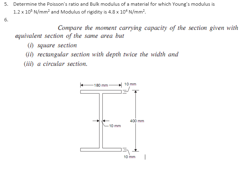 5. Determine the Poisson's ratio and Bulk modulus of a material for which Young's modulus is
1.2 x 105 N/mm? and Modulus of rigidity is 4.8 x 10° N/mm?.
6.
Compare the moment carrying capacity of the section given with
equivalent section of the same area but
(i) square section
(ii) rectangular section with depth twice the width and
(iii) a circular section.
180 mm-
10 mm
400 mm
-10 mm
10 mm
