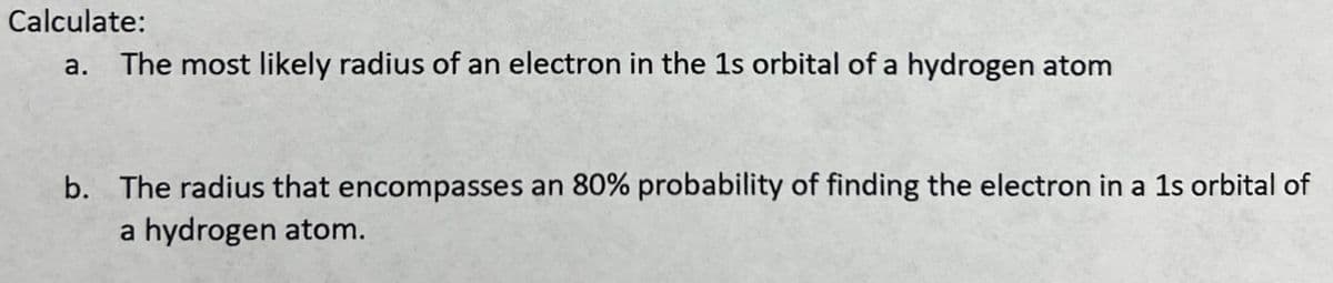 Calculate:
a. The most likely radius of an electron in the 1s orbital of a hydrogen atom
b. The radius that encompasses an 80% probability of finding the electron in a 1s orbital of
a hydrogen atom.