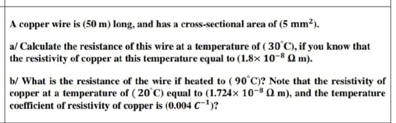 A copper wire is (50 m) long, and has a cross-sectional area of (5 mm2).
al Calculate the resistance of this wire at a temperature of ( 30°C), if you know that
the resistivity of copper at this temperature equal to (1.8× 10-8 Q m).
b/ What is the resistance of the wire if heated to ( 90°C)? Note that the resistivity of
copper at a temperature of ( 20°C) equal to (1.724x 10-8Q m), and the temperature
coefficient of resistivity of copper is (0.004 C)?
