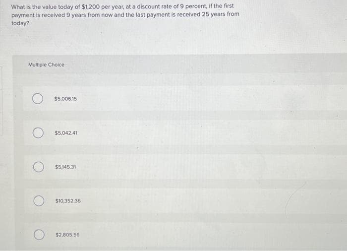 What is the value today of $1,200 per year, at a discount rate of 9 percent, if the first
payment is received 9 years from now and the last payment is received 25 years from
today?
Multiple Choice
O
O
$5,006.15
$5,042.41
$5,145.31
$10,352.36
$2,805.56