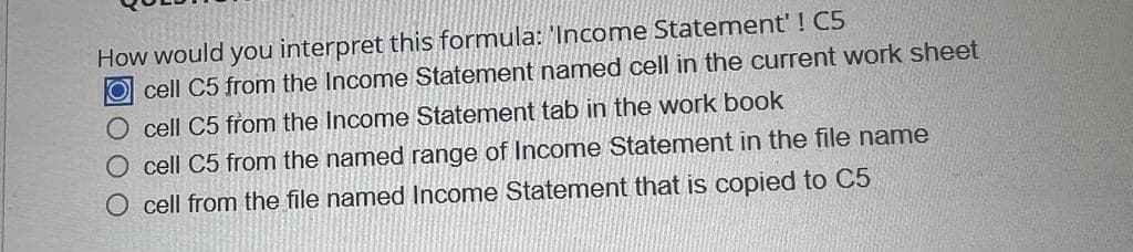 How would you interpret this formula: 'Income Statement' ! C5
Ocell C5 from the Income Statement named cell in the current work sheet
O cell C5 from the Income Statement tab in the work book
O cell C5 from the named range of Income Statement in the file name
cell from the file named Income Statement that is copied to C5