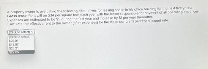 A property owner is evaluating the following alternatives for leasing space in his office building for the next five years:
Gross lease. Rent will be $34 per square foot each year with the lessor responsible for payment of all operating expenses.
Expenses are estimated to be $9 during the first year and increase by $1 per year thereafter.
Calculate the effective rent to the owner (after expenses) for the lease using a 11 percent discount rate.
(Click to select)
(Click to select)
$29.01
$18.57
$23.21
$22.05