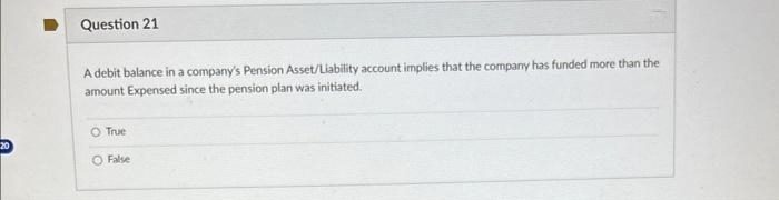 20
Question 21
A debit balance in a company's Pension Asset/Liability account implies that the company has funded more than the
amount Expensed since the pension plan was initiated.
O True
O False