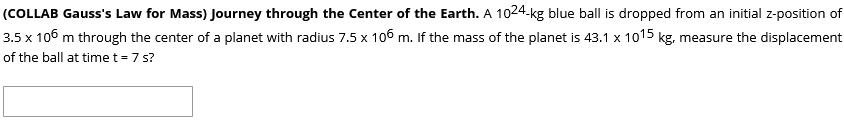 (COLLAB Gauss's Law for Mass) Journey through the Center of the Earth. A 1024-kg blue ball is dropped from an initial z-position of
3.5 x 106 m through the center of a planet with radius 7.5 x 106 m. If the mass of the planet is 43.1 x 1015 kg, measure the displacement
of the ball at timet= 7 s?
