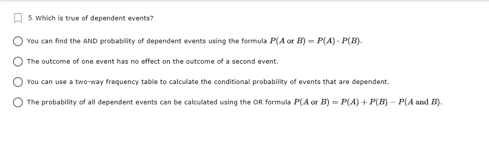 L 5. Which is true of dependent events?
O You can find the AND probability of dependent events using the formula P(A or B) = P(A) · P(B).
O The outcome of one event has no effect on the outcome of a second event.
O You can use a two-way frequency table to calculate the conditional probability of events that are dependent.
O The probability of all dependent events can be calculated using the OR formula P(A or B) = P(A) + P(B) – P(A and B).
