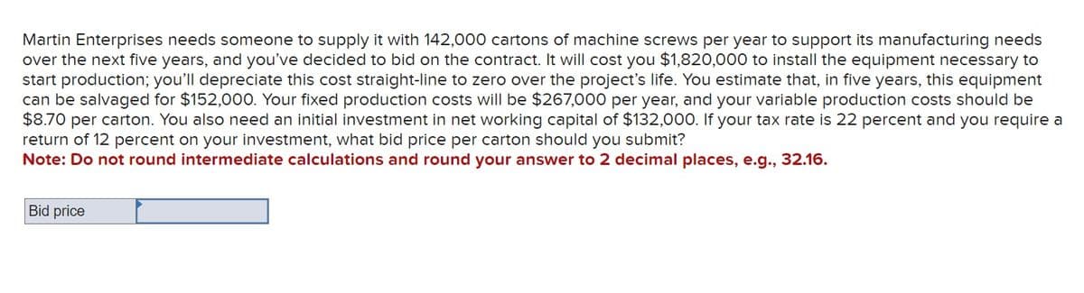 Martin Enterprises needs someone to supply it with 142,000 cartons of machine screws per year to support its manufacturing needs
over the next five years, and you've decided to bid on the contract. It will cost you $1,820,000 to install the equipment necessary to
start production; you'll depreciate this cost straight-line to zero over the project's life. You estimate that, in five years, this equipment
can be salvaged for $152,000. Your fixed production costs will be $267,000 per year, and your variable production costs should be
$8.70 per carton. You also need an initial investment in net working capital of $132,000. If your tax rate is 22 percent and you require a
return of 12 percent on your investment, what bid price per carton should you submit?
Note: Do not round intermediate calculations and round your answer to 2 decimal places, e.g., 32.16.
Bid price