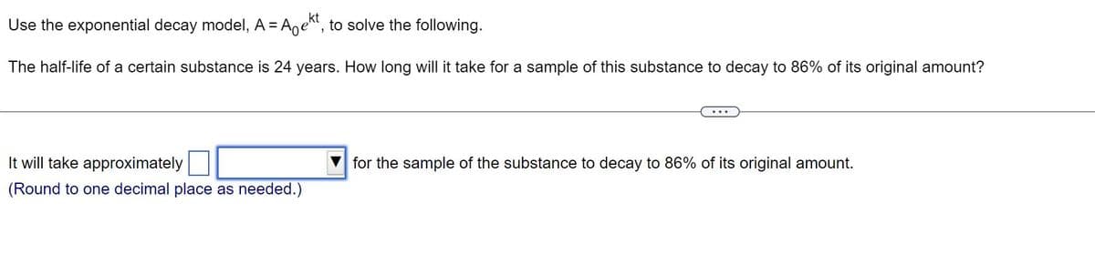 Use the exponential decay model, A = Aekt, to solve the following.
The half-life of a certain substance is 24 years. How long will it take for a sample of this substance to decay to 86% of its original amount?
It will take approximately
(Round to one decimal place as needed.)
for the sample of the substance to decay to 86% of its original amount.